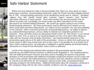 Safe Harbor Statement
        Written and oral statements made in this presentation that reflect our views about our future
    performance constitute "forward-looking statements" under the Private Securities Litigation Reform
    Act of 1995. Forward-looking statements can be identified by words such as “believe,” “anticipate,”
    “appear,” “may,” “will,” “should,” “intend,” “plan,” “estimate,” “expect,” “assume,” “seek,” “forecast,”
    and similar references to future periods. These views involve risks and uncertainties that are
    difficult to predict and, accordingly, our actual results may differ materially from the results
    discussed in our forward-looking statements. We caution you against relying on any of these
    forward-looking statements. Our future performance may be affected by our reliance on new
    home construction and home improvement, our reliance on key customers, the cost and availability
    of raw materials, shifts in consumer preferences and purchasing practices, our ability to improve
    our underperforming businesses, and our ability to maintain our competitive position in our
    industries. These and other factors are discussed in detail in Item 1A, “Risk Factors” in our Annual
    Report on Form 10-K, as well as in our Quarterly Reports on Form 10-Q and in other filings we
    make with the Securities and Exchange Commission. Our forward-looking statements in this
    presentation speak only as of the date of this presentation. Factors or events that could cause our
    actual results to differ may emerge from time to time, and it is not possible for us to predict all of
    them. Unless required by law, we undertake no obligation to update publicly any forward-looking
    statements as a result of new information, future events or otherwise.

       Certain of the financial and statistical data included in this presentation and the related
    materials are non-GAAP financial measures as defined under Regulation G. The Company believes
    that non-GAAP performance measures and ratios used in managing the business may provide
    attendees of this presentation with additional meaningful comparisons between current results and
    results in prior periods. Non-GAAP performance measures and ratios should be viewed in addition
    to, and not as an alternative for, the Company's reported results under accounting principles
    generally accepted in the United States. Additional information about the Company is contained in
    the Company's filings with the SEC and is available on Masco’s web site, www.masco.com.
2
 
