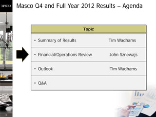 Masco Q4 and Full Year 2012 Results – Agenda


                                  Topic

          • Summary of Results            Tim Wadhams


          • Financial/Operations Review   John Sznewajs


          • Outlook                       Tim Wadhams


          • Q&A




8
 