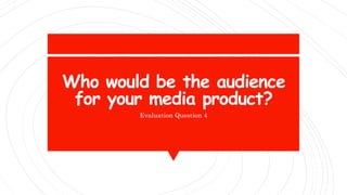 Who would be the audience
for your media product?
Evaluation Question 4
 