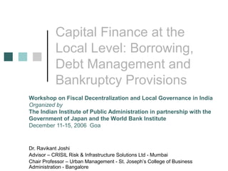 Capital Finance at the
Local Level: Borrowing,
Debt Management and
Bankruptcy Provisions
Dr. Ravikant Joshi
Advisor – CRISIL Risk & Infrastructure Solutions Ltd - Mumbai
Chair Professor – Urban Management - St. Joseph’s College of Business
Administration - Bangalore
Workshop on Fiscal Decentralization and Local Governance in India
Organized by
The Indian Institute of Public Administration in partnership with the
Government of Japan and the World Bank Institute
December 11-15, 2006 Goa
 