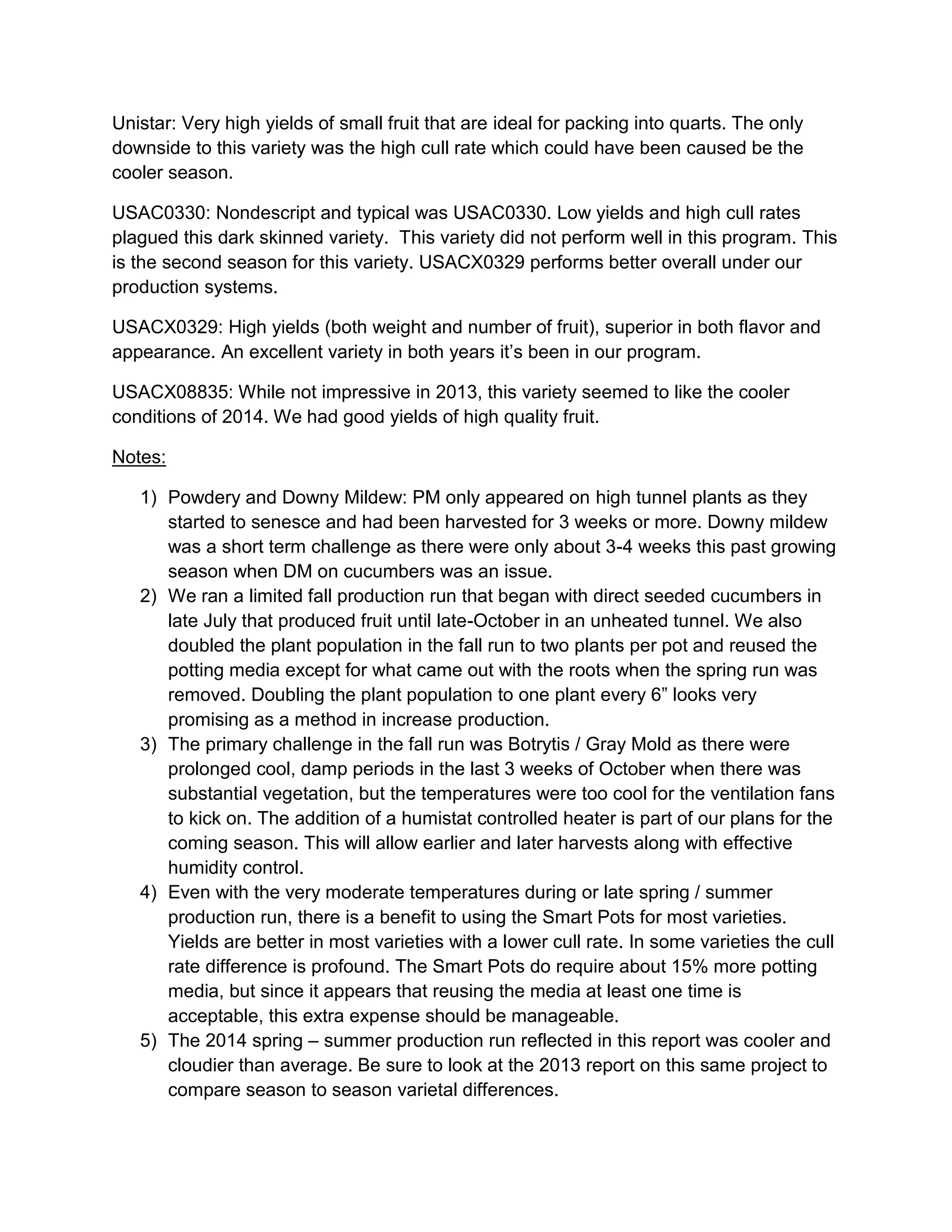 Unistar: Very high yields of small fruit that are ideal for packing into quarts. The only
downside to this variety was the high cull rate which could have been caused be the
cooler season.
USAC0330: Nondescript and typical was USAC0330. Low yields and high cull rates
plagued this dark skinned variety. This variety did not perform well in this program. This
is the second season for this variety. USACX0329 performs better overall under our
production systems.
USACX0329: High yields (both weight and number of fruit), superior in both flavor and
appearance. An excellent variety in both years it’s been in our program.
USACX08835: While not impressive in 2013, this variety seemed to like the cooler
conditions of 2014. We had good yields of high quality fruit.
Notes:
1) Powdery and Downy Mildew: PM only appeared on high tunnel plants as they
started to senesce and had been harvested for 3 weeks or more. Downy mildew
was a short term challenge as there were only about 3-4 weeks this past growing
season when DM on cucumbers was an issue.
2) We ran a limited fall production run that began with direct seeded cucumbers in
late July that produced fruit until late-October in an unheated tunnel. We also
doubled the plant population in the fall run to two plants per pot and reused the
potting media except for what came out with the roots when the spring run was
removed. Doubling the plant population to one plant every 6” looks very
promising as a method in increase production.
3) The primary challenge in the fall run was Botrytis / Gray Mold as there were
prolonged cool, damp periods in the last 3 weeks of October when there was
substantial vegetation, but the temperatures were too cool for the ventilation fans
to kick on. The addition of a humistat controlled heater is part of our plans for the
coming season. This will allow earlier and later harvests along with effective
humidity control.
4) Even with the very moderate temperatures during or late spring / summer
production run, there is a benefit to using the Smart Pots for most varieties.
Yields are better in most varieties with a lower cull rate. In some varieties the cull
rate difference is profound. The Smart Pots do require about 15% more potting
media, but since it appears that reusing the media at least one time is
acceptable, this extra expense should be manageable.
5) The 2014 spring – summer production run reflected in this report was cooler and
cloudier than average. Be sure to look at the 2013 report on this same project to
compare season to season varietal differences.
 