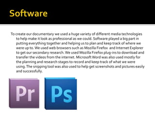 To create our documentary we used a huge variety of different media technologies
   to help make it look as professional as we could. Software played a big part in
   putting everything together and helping us to plan and keep track of where we
   were up to. We used web browsers such as Mozilla Firefox and Internet Explorer
   to get our secondary research. We used Mozilla Firefox plug-ins to download and
   transfer the videos from the internet. Microsoft Word was also used mostly for
   the planning and research stages to record and keep track of what we were
   using. The snipping tool was also used to help get screenshots and pictures easily
   and successfully.
 