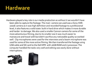 Hardware played a key role in our media production as without it we wouldn’t have
   been able to capture the footage. The main camera we used was a Sony HXR-
   2000E camera as it was high definition and recorded footage to a professional
   level, it also features a solid state built in hard drive which makes it more durable
   and harder to damage. We also used a smaller Cannon camera for some of the
   more adventurous filming, due to its smaller size it was much easier to
   manoeuvre and travel with but didn't sacrifice any noticeable quality so worked
   well. Clip microphones were used for the interviews and a boom microphone was
   used for some of the more active filming. We then transferred the footage using
   USB cable and SD card to the Dell XPR with 16GB RAM and i7 processor. The
   computer handled the tasks very well and editing was easily done without
   interruptions.
 