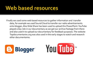 Finally we used some web based resources to gather information and transfer
   data, for example we used Sound Cloud to transfer our radio advertisements
   onto blogger, Also Slide Share has been used to upload this PowerPoint. YouTube
   played a key role in our documentary as we got our archive footage from there
   and also used it to upload our documentary for feedback purposes. The website
   Topdocumentaries.org was also used in the early stages to watch and research
   other documentaries.
 