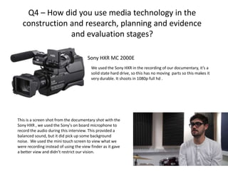 Q4 – How did you use media technology in the
  construction and research, planning and evidence
               and evaluation stages?

                                       Sony HXR MC 2000E
                                         We used the Sony HXR in the recording of our documentary, it’s a
                                         solid state hard drive, so this has no moving parts so this makes it
                                         very durable. It shoots in 1080p full hd .




This is a screen shot from the documentary shot with the
Sony HXR , we used the Sony's on board microphone to
record the audio during this interview. This provided a
balanced sound, but it did pick up some background
noise. We used the mini touch screen to view what we
were recording instead of using the view finder as it gave
a better view and didn’t restrict our vision.
 