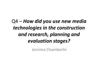Q4 – How did you use new media
technologies in the construction
and research, planning and
evaluation stages?
Jemima Chamberlin

 
