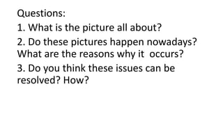 Questions:
1. What is the picture all about?
2. Do these pictures happen nowadays?
What are the reasons why it occurs?
3. Do you think these issues can be
resolved? How?