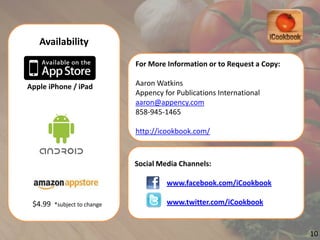 Availability

                                 For  More  Information  or  to  Request  a  Copy:

Apple  iPhone  /  iPad           Aaron  Watkins
                                 Appency  for  Publications  International
                                 aaron@appency.com
                                 858-­‐945-­‐1465

                                 http://icookbook.com/



                                 Social  Media  Channels:

                                           www.facebook.com/iCookbook

 $4.99    *subject  to  change             www.twitter.com/iCookbook


                                                                                     10
 