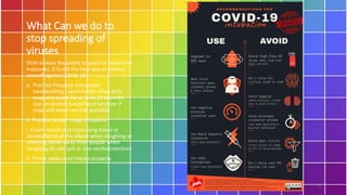 What Can we do to
stop spreading of
viruses
DOH advises the public to practice protective
measures. It is still the best way to protect
oneself against COVID-19.
a. Practice frequent and proper
handwashing - wash hands often with
soap and water for at least 20 seconds.
Use an alcohol-based hand sanitizer if
soap and water are not available.
b. Practice proper cough etiquette.
i. Cover mouth and nose using tissue or
sleeves/bend of the elbow when coughing or
sneezing.Move away from people when
coughing.Do not spit.iv. Use alcohol/sanitizer.
ii. Throw away used tissues properly
3
 