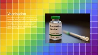 Vaccination
Now a days people can get outside because
of vaccine. Now You need 1 or 2 doses of the
Vaccine for your safety but you always need
to listed or do health protocols like 2meter
social distancing, wearing mask and face
shield, and the normal temperature, 2 doses
of the vaccine you desired.
6
 