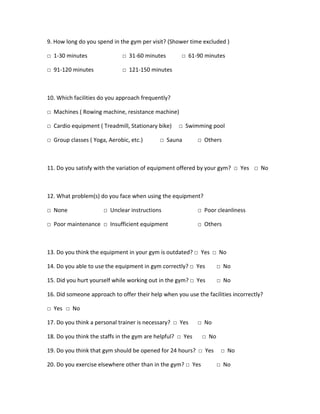 9. How long do you spend in the gym per visit? (Shower time excluded )
□ 1-30 minutes □ 31-60 minutes □ 61-90 minutes
□ 91-120 minutes □ 121-150 minutes
10. Which facilities do you approach frequently?
□ Machines ( Rowing machine, resistance machine)
□ Cardio equipment ( Treadmill, Stationary bike) □ Swimming pool
□ Group classes ( Yoga, Aerobic, etc.) □ Sauna □ Others
11. Do you satisfy with the variation of equipment offered by your gym? □ Yes □ No
12. What problem(s) do you face when using the equipment?
□ None □ Unclear instructions □ Poor cleanliness
□ Poor maintenance □ Insufficient equipment □ Others
13. Do you think the equipment in your gym is outdated? □ Yes □ No
14. Do you able to use the equipment in gym correctly? □ Yes □ No
15. Did you hurt yourself while working out in the gym? □ Yes □ No
16. Did someone approach to offer their help when you use the facilities incorrectly?
□ Yes □ No
17. Do you think a personal trainer is necessary? □ Yes □ No
18. Do you think the staffs in the gym are helpful? □ Yes □ No
19. Do you think that gym should be opened for 24 hours? □ Yes □ No
20. Do you exercise elsewhere other than in the gym? □ Yes □ No
 