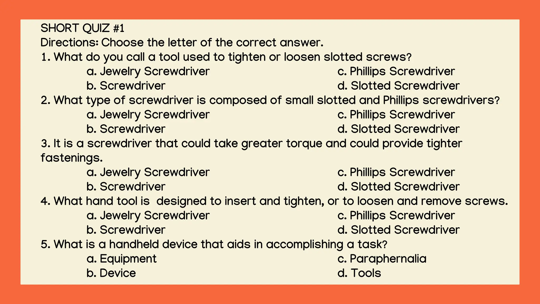SHORT QUIZ #1
Directions: Choose the letter of the correct answer.
1. What do you call a tool used to tighten or loosen slotted screws?
a. Jewelry Screwdriver c. Phillips Screwdriver
b. Screwdriver d. Slotted Screwdriver
2. What type of screwdriver is composed of small slotted and Phillips screwdrivers?
a. Jewelry Screwdriver c. Phillips Screwdriver
b. Screwdriver d. Slotted Screwdriver
3. It is a screwdriver that could take greater torque and could provide tighter
fastenings.
a. Jewelry Screwdriver c. Phillips Screwdriver
b. Screwdriver d. Slotted Screwdriver
4. What hand tool is designed to insert and tighten, or to loosen and remove screws.
a. Jewelry Screwdriver c. Phillips Screwdriver
b. Screwdriver d. Slotted Screwdriver
5. What is a handheld device that aids in accomplishing a task?
a. Equipment c. Paraphernalia
b. Device d. Tools
 