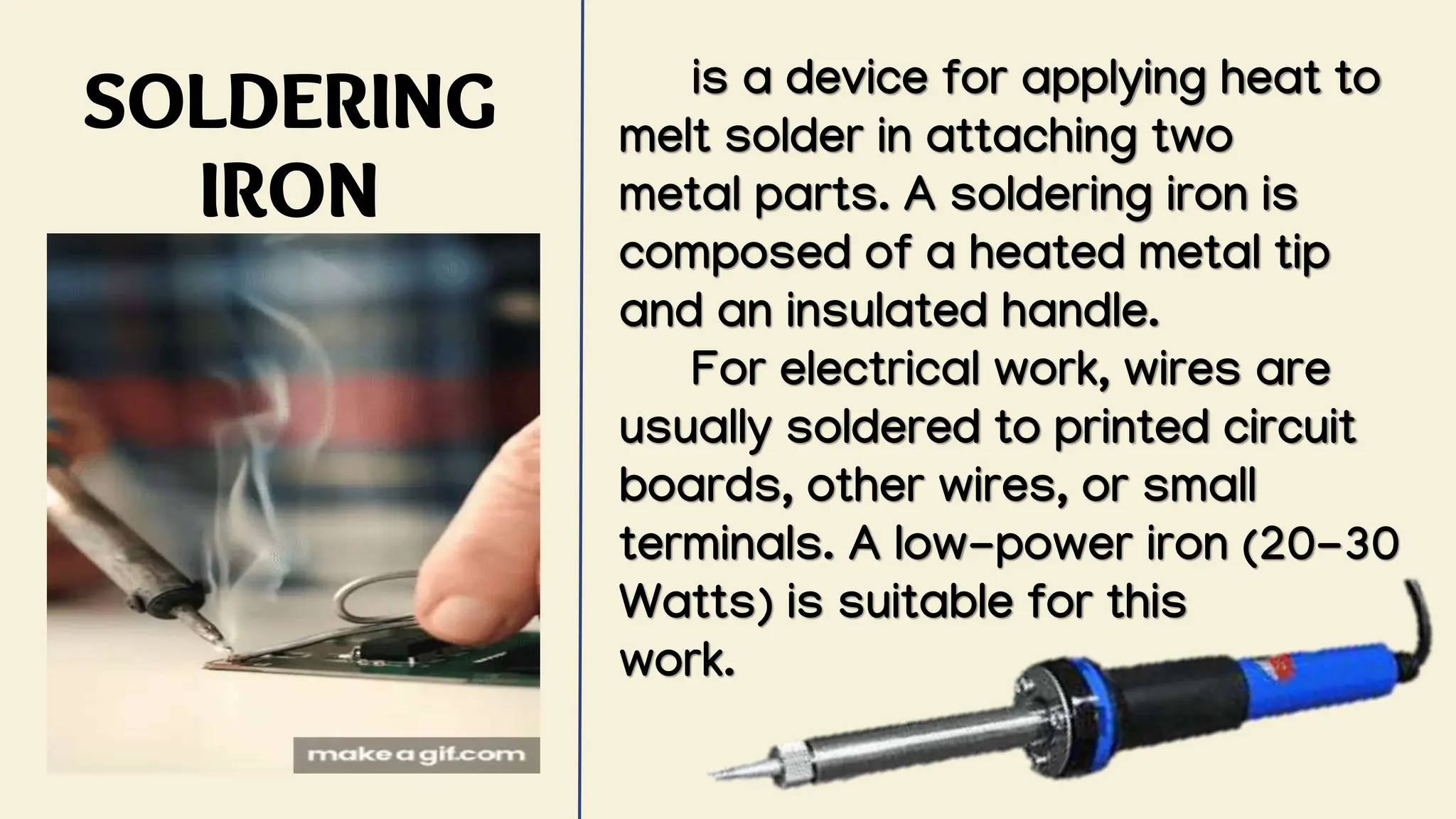 SOLDERING
IRON
is a device for applying heat to
melt solder in attaching two
metal parts. A soldering iron is
composed of a heated metal tip
and an insulated handle.
For electrical work, wires are
usually soldered to printed circuit
boards, other wires, or small
terminals. A low-power iron (20-30
Watts) is suitable for this
work.
 