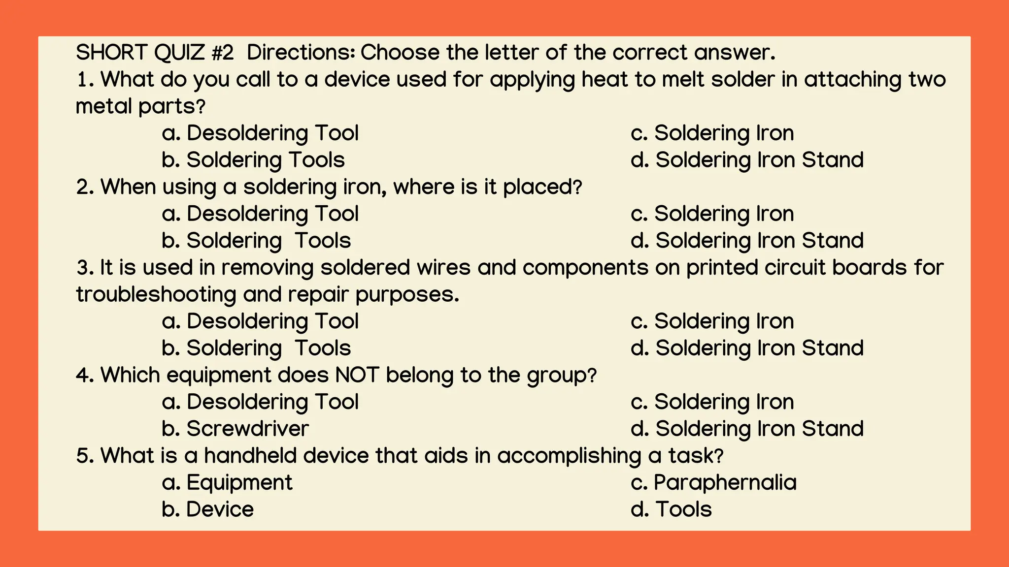 SHORT QUIZ #2 Directions: Choose the letter of the correct answer.
1. What do you call to a device used for applying heat to melt solder in attaching two
metal parts?
a. Desoldering Tool c. Soldering Iron
b. Soldering Tools d. Soldering Iron Stand
2. When using a soldering iron, where is it placed?
a. Desoldering Tool c. Soldering Iron
b. Soldering Tools d. Soldering Iron Stand
3. It is used in removing soldered wires and components on printed circuit boards for
troubleshooting and repair purposes.
a. Desoldering Tool c. Soldering Iron
b. Soldering Tools d. Soldering Iron Stand
4. Which equipment does NOT belong to the group?
a. Desoldering Tool c. Soldering Iron
b. Screwdriver d. Soldering Iron Stand
5. What is a handheld device that aids in accomplishing a task?
a. Equipment c. Paraphernalia
b. Device d. Tools
 
