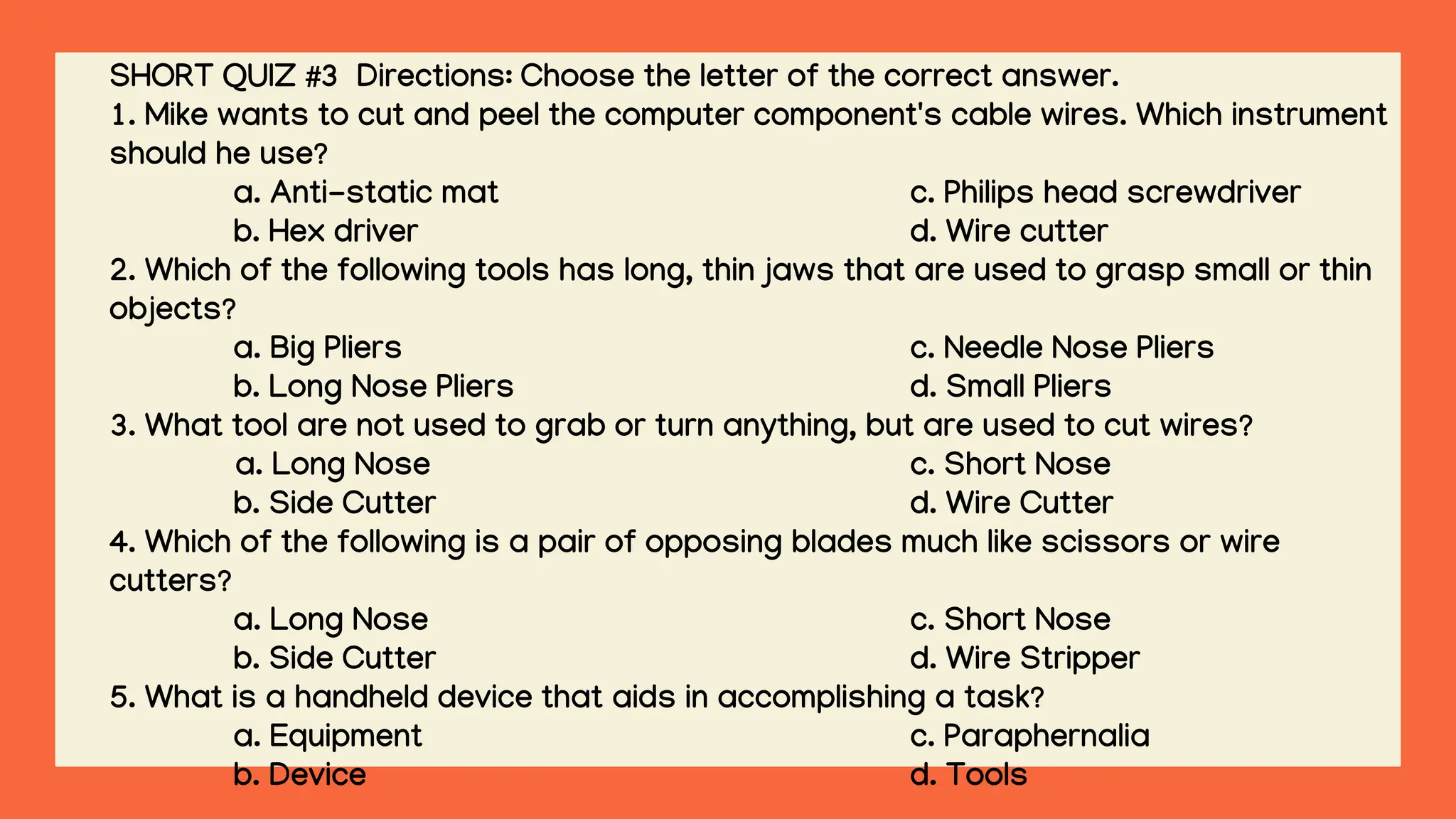 SHORT QUIZ #3 Directions: Choose the letter of the correct answer.
1. Mike wants to cut and peel the computer component's cable wires. Which instrument
should he use?
a. Anti-static mat c. Philips head screwdriver
b. Hex driver d. Wire cutter
2. Which of the following tools has long, thin jaws that are used to grasp small or thin
objects?
a. Big Pliers c. Needle Nose Pliers
b. Long Nose Pliers d. Small Pliers
3. What tool are not used to grab or turn anything, but are used to cut wires?
a. Long Nose c. Short Nose
b. Side Cutter d. Wire Cutter
4. Which of the following is a pair of opposing blades much like scissors or wire
cutters?
a. Long Nose c. Short Nose
b. Side Cutter d. Wire Stripper
5. What is a handheld device that aids in accomplishing a task?
a. Equipment c. Paraphernalia
b. Device d. Tools
 