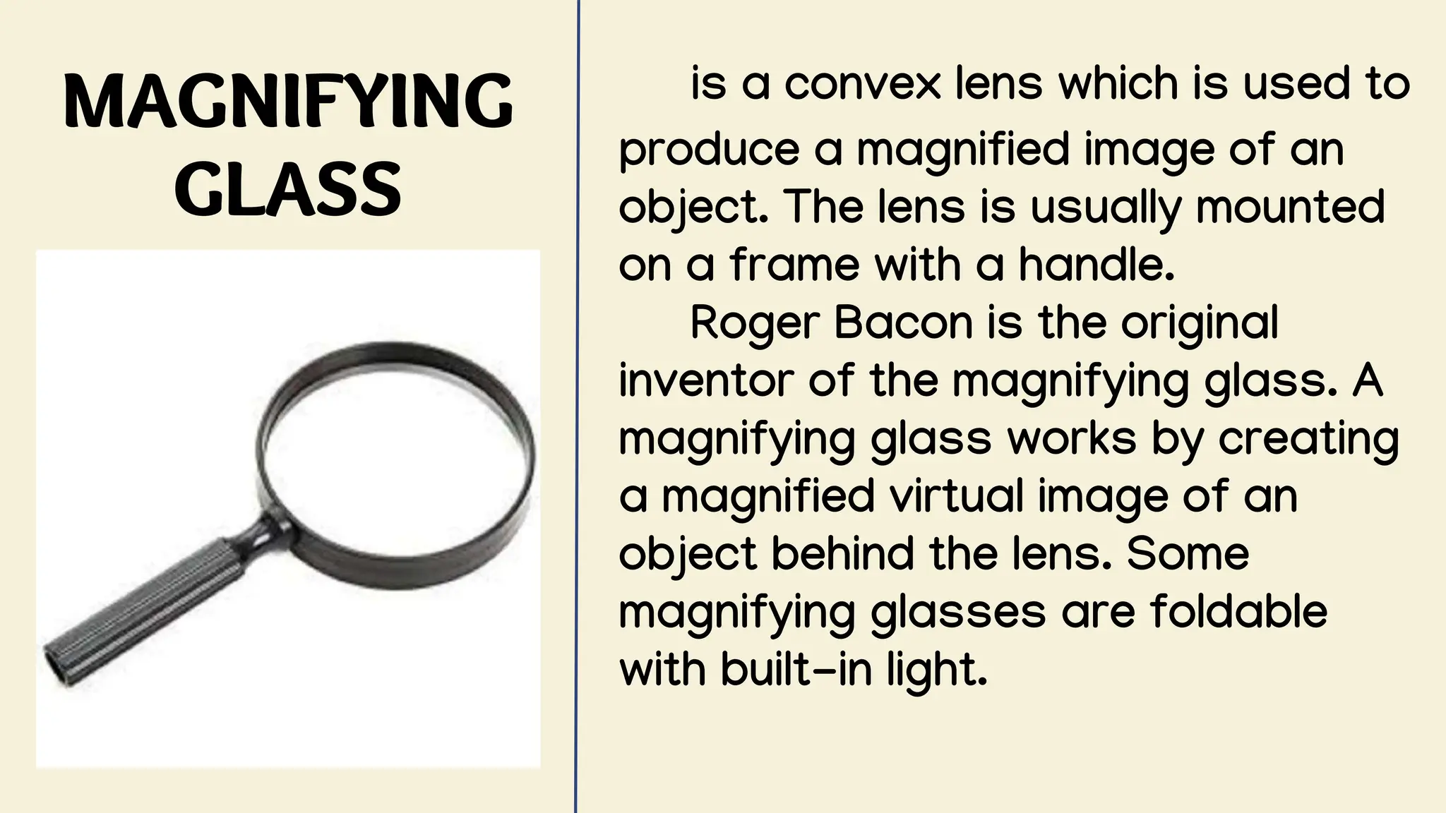 MAGNIFYING
GLASS
is a convex lens which is used to
produce a magnified image of an
object. The lens is usually mounted
on a frame with a handle.
Roger Bacon is the original
inventor of the magnifying glass. A
magnifying glass works by creating
a magnified virtual image of an
object behind the lens. Some
magnifying glasses are foldable
with built-in light.
 