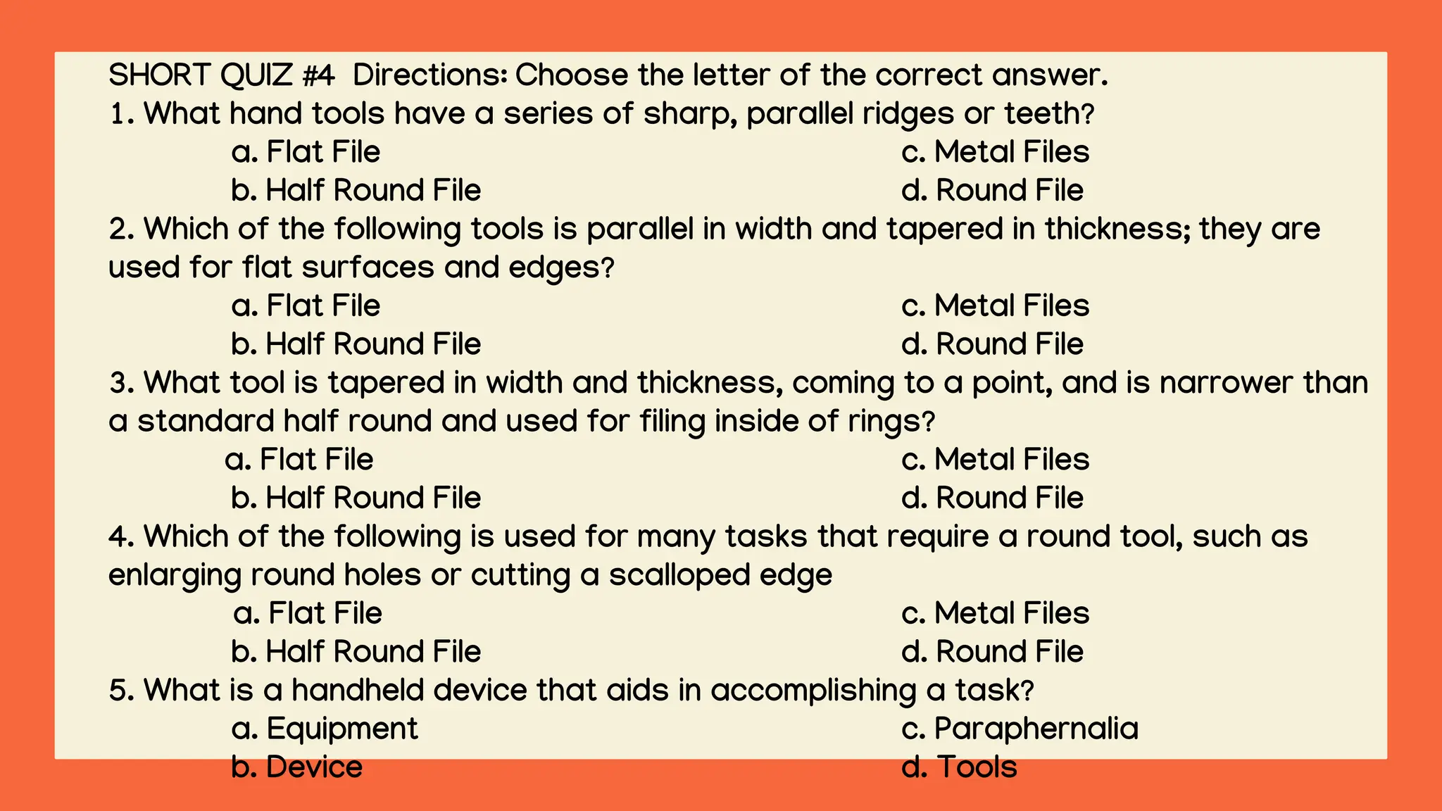 SHORT QUIZ #4 Directions: Choose the letter of the correct answer.
1. What hand tools have a series of sharp, parallel ridges or teeth?
a. Flat File c. Metal Files
b. Half Round File d. Round File
2. Which of the following tools is parallel in width and tapered in thickness; they are
used for flat surfaces and edges?
a. Flat File c. Metal Files
b. Half Round File d. Round File
3. What tool is tapered in width and thickness, coming to a point, and is narrower than
a standard half round and used for filing inside of rings?
a. Flat File c. Metal Files
b. Half Round File d. Round File
4. Which of the following is used for many tasks that require a round tool, such as
enlarging round holes or cutting a scalloped edge
a. Flat File c. Metal Files
b. Half Round File d. Round File
5. What is a handheld device that aids in accomplishing a task?
a. Equipment c. Paraphernalia
b. Device d. Tools
 