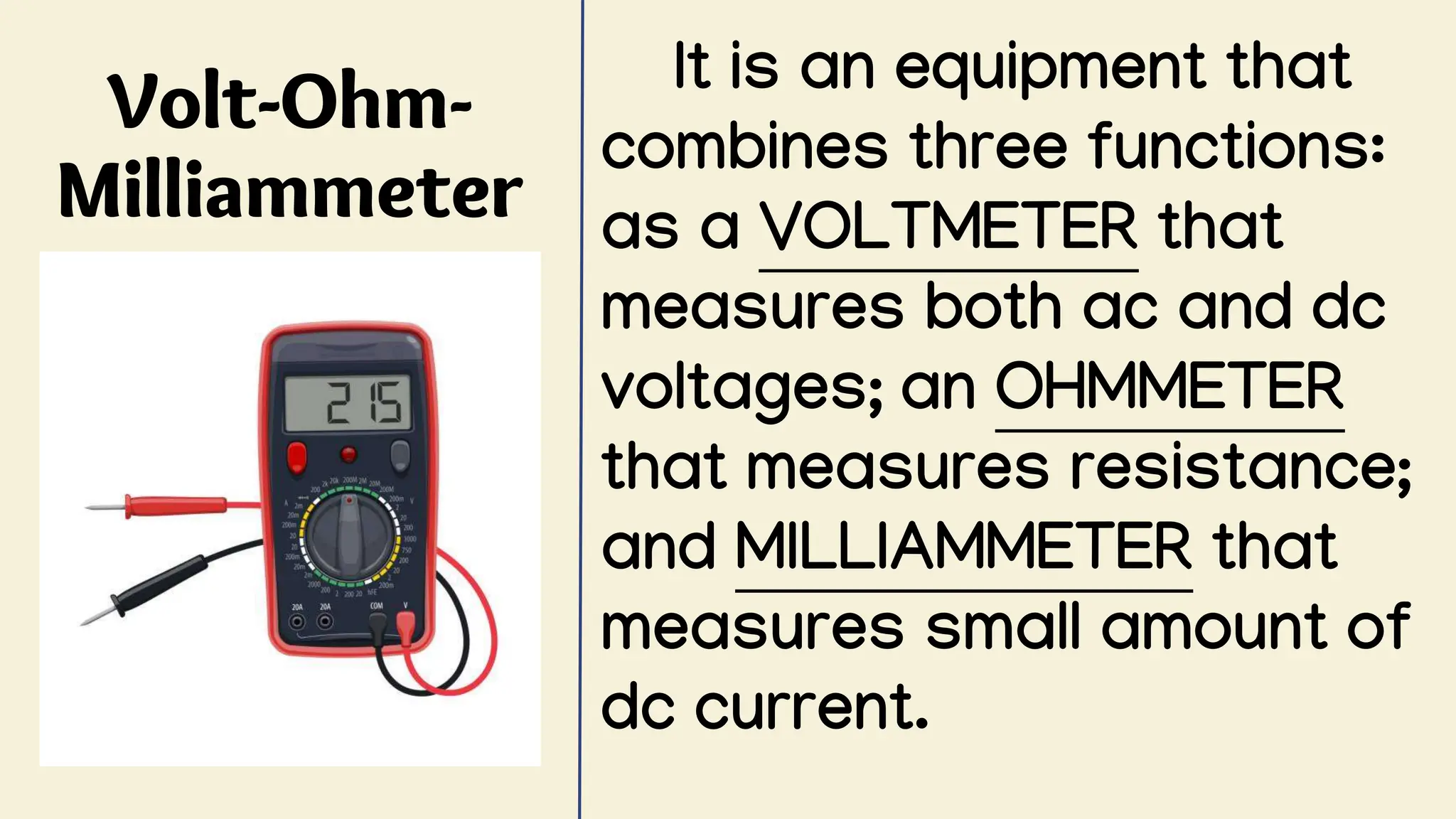 Volt-Ohm-
Milliammeter
It is an equipment that
combines three functions:
as a VOLTMETER that
measures both ac and dc
voltages; an OHMMETER
that measures resistance;
and MILLIAMMETER that
measures small amount of
dc current.
 