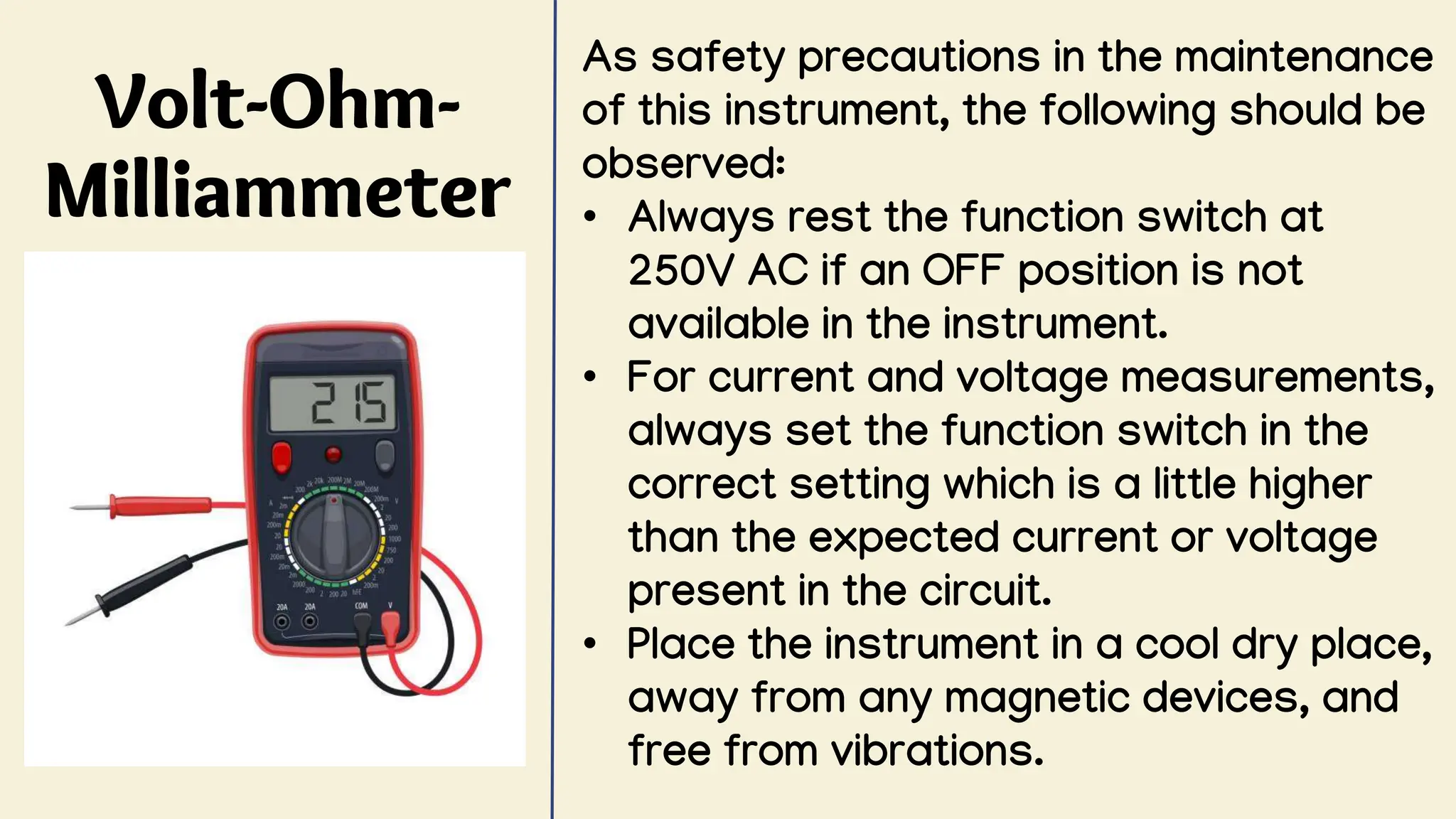 Volt-Ohm-
Milliammeter
As safety precautions in the maintenance
of this instrument, the following should be
observed:
• Always rest the function switch at
250V AC if an OFF position is not
available in the instrument.
• For current and voltage measurements,
always set the function switch in the
correct setting which is a little higher
than the expected current or voltage
present in the circuit.
• Place the instrument in a cool dry place,
away from any magnetic devices, and
free from vibrations.
 