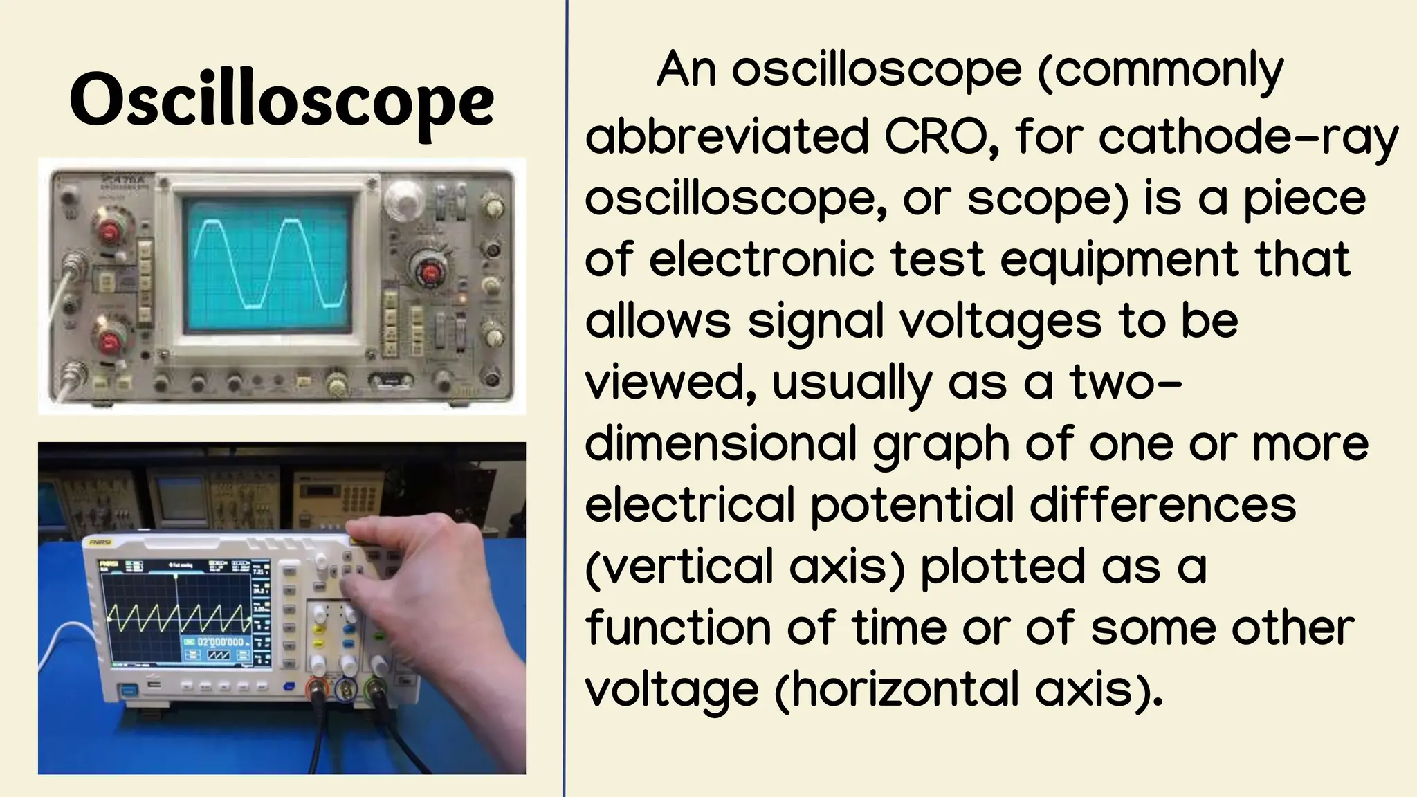 Oscilloscope An oscilloscope (commonly
abbreviated CRO, for cathode-ray
oscilloscope, or scope) is a piece
of electronic test equipment that
allows signal voltages to be
viewed, usually as a two-
dimensional graph of one or more
electrical potential differences
(vertical axis) plotted as a
function of time or of some other
voltage (horizontal axis).
 