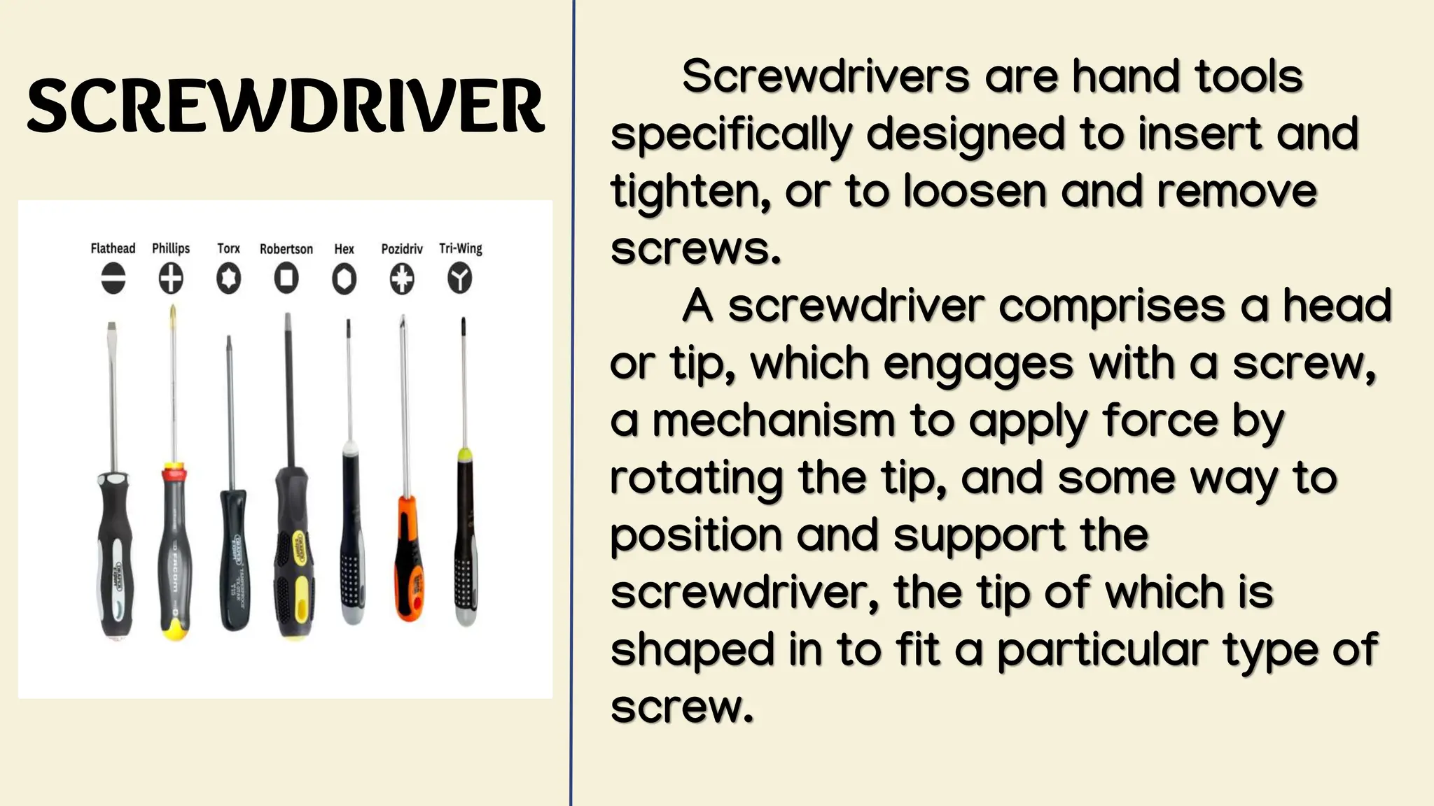 SCREWDRIVER
Screwdrivers are hand tools
specifically designed to insert and
tighten, or to loosen and remove
screws.
A screwdriver comprises a head
or tip, which engages with a screw,
a mechanism to apply force by
rotating the tip, and some way to
position and support the
screwdriver, the tip of which is
shaped in to fit a particular type of
screw.
 
