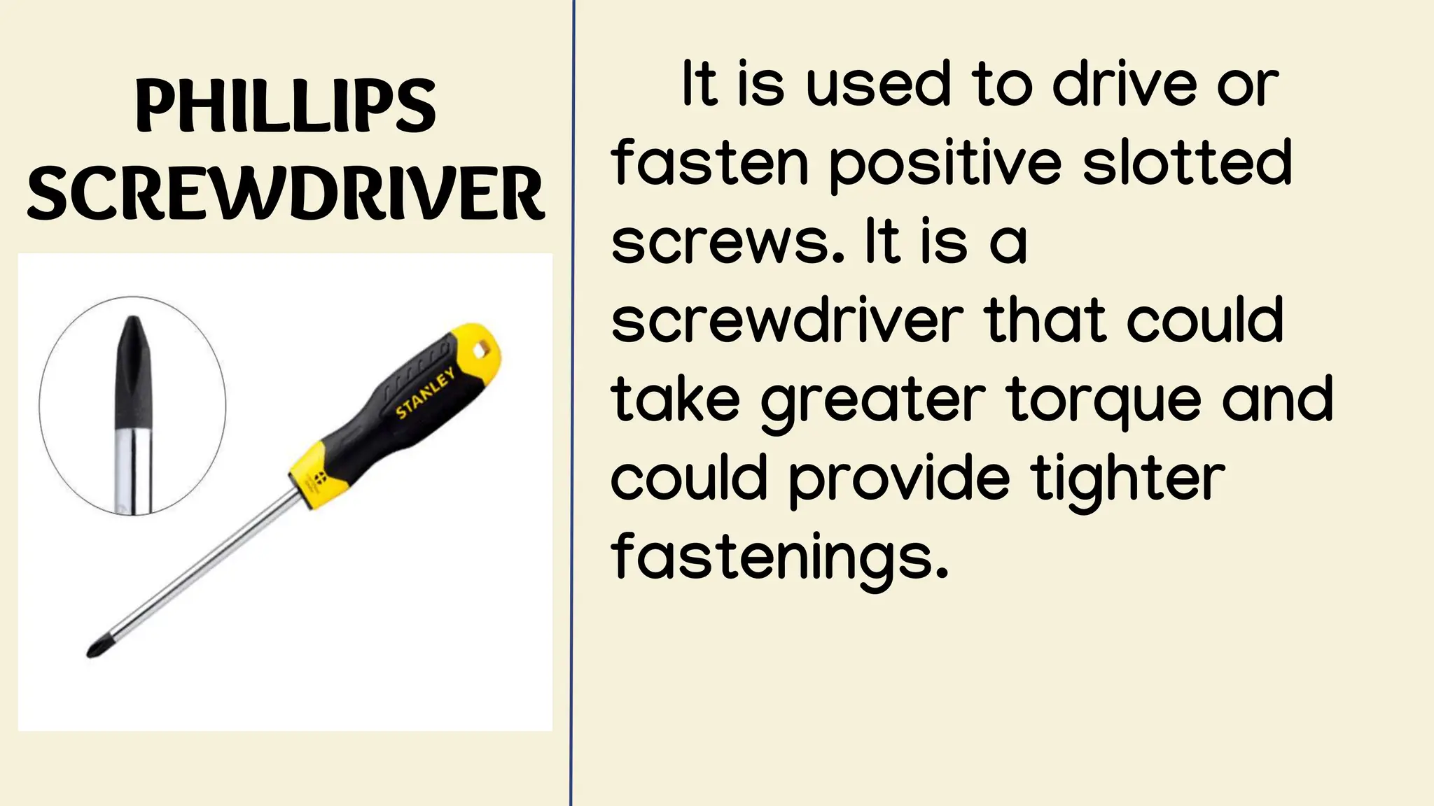 PHILLIPS
SCREWDRIVER
It is used to drive or
fasten positive slotted
screws. It is a
screwdriver that could
take greater torque and
could provide tighter
fastenings.
 