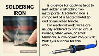 SOLDERING
IRON
is a device for applying heat to
melt solder in attaching two
metal parts. A soldering iron is
composed of a heated metal tip
and an insulated handle.
For electrical work, wires are
usually soldered to printed circuit
boards, other wires, or small
terminals. A low-power iron (20-30
Watts) is suitable for this
work.
 