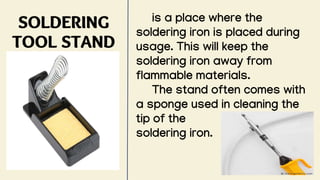 SOLDERING
TOOL STAND
is a place where the
soldering iron is placed during
usage. This will keep the
soldering iron away from
flammable materials.
The stand often comes with
a sponge used in cleaning the
tip of the
soldering iron.
 