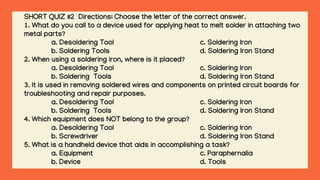 SHORT QUIZ #2 Directions: Choose the letter of the correct answer.
1. What do you call to a device used for applying heat to melt solder in attaching two
metal parts?
a. Desoldering Tool c. Soldering Iron
b. Soldering Tools d. Soldering Iron Stand
2. When using a soldering iron, where is it placed?
a. Desoldering Tool c. Soldering Iron
b. Soldering Tools d. Soldering Iron Stand
3. It is used in removing soldered wires and components on printed circuit boards for
troubleshooting and repair purposes.
a. Desoldering Tool c. Soldering Iron
b. Soldering Tools d. Soldering Iron Stand
4. Which equipment does NOT belong to the group?
a. Desoldering Tool c. Soldering Iron
b. Screwdriver d. Soldering Iron Stand
5. What is a handheld device that aids in accomplishing a task?
a. Equipment c. Paraphernalia
b. Device d. Tools
 