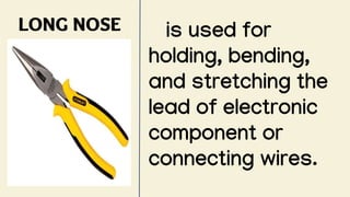 LONG NOSE is used for
holding, bending,
and stretching the
lead of electronic
component or
connecting wires.
 