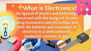 What is Electronics?
the branch of physics and technology
concerned with the design of circuits
using transistors and microchips, and
with the behavior and movement of
electrons in a semiconductor,
conductor, vacuum, or gas.
 