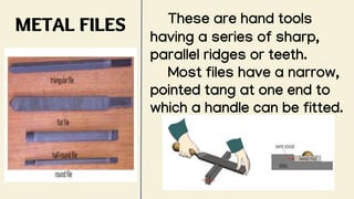 METAL FILES These are hand tools
having a series of sharp,
parallel ridges or teeth.
Most files have a narrow,
pointed tang at one end to
which a handle can be fitted.
 