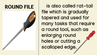 ROUND FILE is also called rat-tail
file which is gradually
tapered and used for
many tasks that require
a round tool, such as
enlarging round
holes or cutting a
scalloped edge.
 