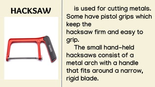 HACKSAW is used for cutting metals.
Some have pistol grips which
keep the
hacksaw firm and easy to
grip.
The small hand-held
hacksaws consist of a
metal arch with a handle
that fits around a narrow,
rigid blade.
 