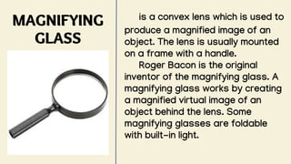 MAGNIFYING
GLASS
is a convex lens which is used to
produce a magnified image of an
object. The lens is usually mounted
on a frame with a handle.
Roger Bacon is the original
inventor of the magnifying glass. A
magnifying glass works by creating
a magnified virtual image of an
object behind the lens. Some
magnifying glasses are foldable
with built-in light.
 