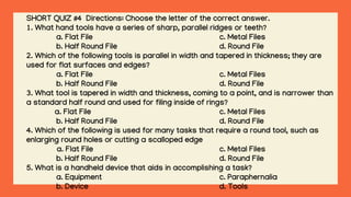 SHORT QUIZ #4 Directions: Choose the letter of the correct answer.
1. What hand tools have a series of sharp, parallel ridges or teeth?
a. Flat File c. Metal Files
b. Half Round File d. Round File
2. Which of the following tools is parallel in width and tapered in thickness; they are
used for flat surfaces and edges?
a. Flat File c. Metal Files
b. Half Round File d. Round File
3. What tool is tapered in width and thickness, coming to a point, and is narrower than
a standard half round and used for filing inside of rings?
a. Flat File c. Metal Files
b. Half Round File d. Round File
4. Which of the following is used for many tasks that require a round tool, such as
enlarging round holes or cutting a scalloped edge
a. Flat File c. Metal Files
b. Half Round File d. Round File
5. What is a handheld device that aids in accomplishing a task?
a. Equipment c. Paraphernalia
b. Device d. Tools
 