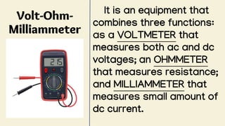 Volt-Ohm-
Milliammeter
It is an equipment that
combines three functions:
as a VOLTMETER that
measures both ac and dc
voltages; an OHMMETER
that measures resistance;
and MILLIAMMETER that
measures small amount of
dc current.
 