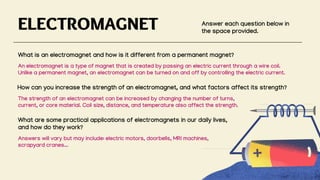ELECTROMAGNET Answer each question below in
the space provided.
What is an electromagnet and how is it different from a permanent magnet?
How can you increase the strength of an electromagnet, and what factors affect its strength?
What are some practical applications of electromagnets in our daily lives,
and how do they work?
An electromagnet is a type of magnet that is created by passing an electric current through a wire coil.
Unlike a permanent magnet, an electromagnet can be turned on and off by controlling the electric current.
The strength of an electromagnet can be increased by changing the number of turns,
current, or core material. Coil size, distance, and temperature also affect the strength.
Answers will vary but may include: electric motors, doorbells, MRI machines,
scrapyard cranes...
 
