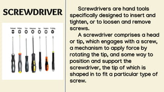 SCREWDRIVER
Screwdrivers are hand tools
specifically designed to insert and
tighten, or to loosen and remove
screws.
A screwdriver comprises a head
or tip, which engages with a screw,
a mechanism to apply force by
rotating the tip, and some way to
position and support the
screwdriver, the tip of which is
shaped in to fit a particular type of
screw.
 