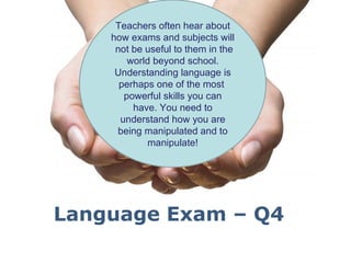 Teachers often hear about
    how exams and subjects will
     not be useful to them in the
        world beyond school.
     Understanding language is
      perhaps one of the most
       powerful skills you can
         have. You need to
      understand how you are
     being manipulated and to
             manipulate!




Language Exam – Q4
        Powerpoint Templates
                                    Page 1
 