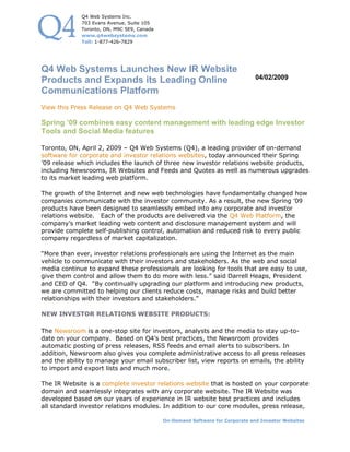 Q4 Web Systems Inc.
             703 Evans Avenue, Suite 105
             Toronto, ON, M9C 5E9, Canada
             www.q4websystems.com
             Toll: 1-877-426-7829




Q4 Web Systems Launches New IR Website
                                                                               04/02/2009
Products and Expands its Leading Online
Communications Platform
View this Press Release on Q4 Web Systems

Spring ’09 combines easy content management with leading edge Investor
Tools and Social Media features

Toronto, ON, April 2, 2009 – Q4 Web Systems (Q4), a leading provider of on-demand
software for corporate and investor relations websites, today announced their Spring
’09 release which includes the launch of three new investor relations website products,
including Newsrooms, IR Websites and Feeds and Quotes as well as numerous upgrades
to its market leading web platform.

The growth of the Internet and new web technologies have fundamentally changed how
companies communicate with the investor community. As a result, the new Spring ’09
products have been designed to seamlessly embed into any corporate and investor
relations website. Each of the products are delivered via the Q4 Web Platform, the
company’s market leading web content and disclosure management system and will
provide complete self-publishing control, automation and reduced risk to every public
company regardless of market capitalization.

“More than ever, investor relations professionals are using the Internet as the main
vehicle to communicate with their investors and stakeholders. As the web and social
media continue to expand these professionals are looking for tools that are easy to use,
give them control and allow them to do more with less.” said Darrell Heaps, President
and CEO of Q4. “By continually upgrading our platform and introducing new products,
we are committed to helping our clients reduce costs, manage risks and build better
relationships with their investors and stakeholders.”

NEW INVESTOR RELATIONS WEBSITE PRODUCTS:

The Newsroom is a one-stop site for investors, analysts and the media to stay up-to-
date on your company. Based on Q4’s best practices, the Newsroom provides
automatic posting of press releases, RSS feeds and email alerts to subscribers. In
addition, Newsroom also gives you complete administrative access to all press releases
and the ability to manage your email subscriber list, view reports on emails, the ability
to import and export lists and much more.

The IR Website is a complete investor relations website that is hosted on your corporate
domain and seamlessly integrates with any corporate website. The IR Website was
developed based on our years of experience in IR website best practices and includes
all standard investor relations modules. In addition to our core modules, press release,

                                            On-Demand Software for Corporate and Investor Websites
 