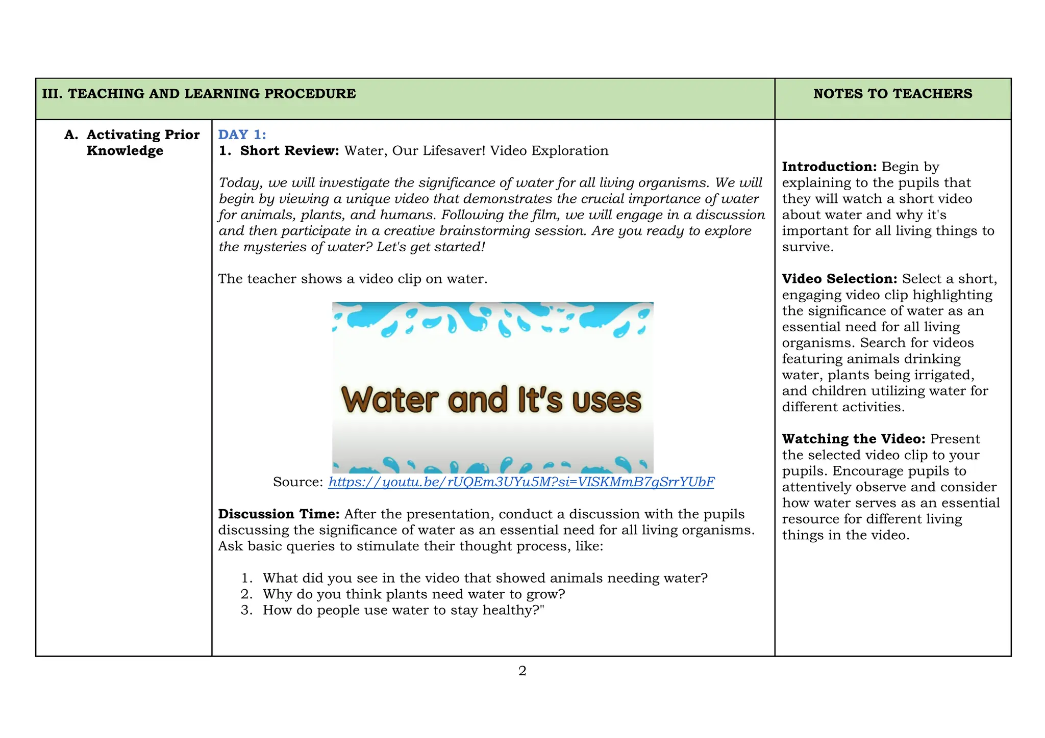 2
III. TEACHING AND LEARNING PROCEDURE NOTES TO TEACHERS
A. Activating Prior
Knowledge
DAY 1:
1. Short Review: Water, Our Lifesaver! Video Exploration
Today, we will investigate the significance of water for all living organisms. We will
begin by viewing a unique video that demonstrates the crucial importance of water
for animals, plants, and humans. Following the film, we will engage in a discussion
and then participate in a creative brainstorming session. Are you ready to explore
the mysteries of water? Let's get started!
The teacher shows a video clip on water.
Source: https://youtu.be/rUQEm3UYu5M?si=VISKMmB7gSrrYUbF
Discussion Time: After the presentation, conduct a discussion with the pupils
discussing the significance of water as an essential need for all living organisms.
Ask basic queries to stimulate their thought process, like:
1. What did you see in the video that showed animals needing water?
2. Why do you think plants need water to grow?
3. How do people use water to stay healthy?"
Introduction: Begin by
explaining to the pupils that
they will watch a short video
about water and why it's
important for all living things to
survive.
Video Selection: Select a short,
engaging video clip highlighting
the significance of water as an
essential need for all living
organisms. Search for videos
featuring animals drinking
water, plants being irrigated,
and children utilizing water for
different activities.
Watching the Video: Present
the selected video clip to your
pupils. Encourage pupils to
attentively observe and consider
how water serves as an essential
resource for different living
things in the video.
 