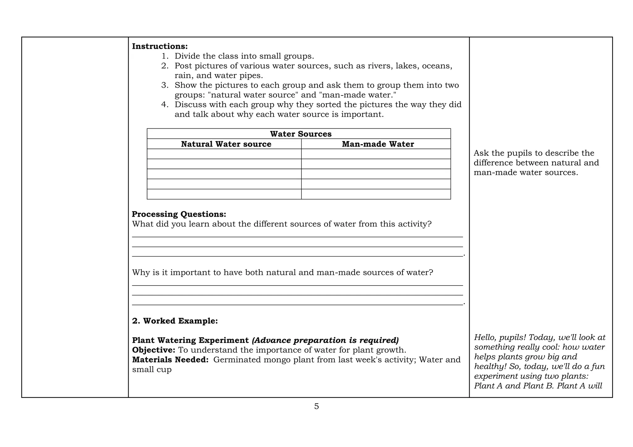 5
Instructions:
1. Divide the class into small groups.
2. Post pictures of various water sources, such as rivers, lakes, oceans,
rain, and water pipes.
3. Show the pictures to each group and ask them to group them into two
groups: "natural water source" and "man-made water."
4. Discuss with each group why they sorted the pictures the way they did
and talk about why each water source is important.
Water Sources
Natural Water source Man-made Water
Processing Questions:
What did you learn about the different sources of water from this activity?
________________________________________________________________________________
________________________________________________________________________________
________________________________________________________________________________.
Why is it important to have both natural and man-made sources of water?
________________________________________________________________________________
________________________________________________________________________________
________________________________________________________________________________.
2. Worked Example:
Plant Watering Experiment (Advance preparation is required)
Objective: To understand the importance of water for plant growth.
Materials Needed: Germinated mongo plant from last week's activity; Water and
small cup
Ask the pupils to describe the
difference between natural and
man-made water sources.
Hello, pupils! Today, we'll look at
something really cool: how water
helps plants grow big and
healthy! So, today, we'll do a fun
experiment using two plants:
Plant A and Plant B. Plant A will
 