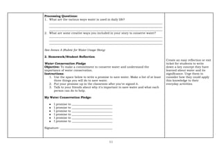 11
Processing Questions:
1. What are the various ways water is used in daily life?
______________________________________________________________________________
______________________________________________________________________________
______________________________________________________________________________
2. What are some creative ways you included in your story to conserve water?
______________________________________________________________________________
______________________________________________________________________________
______________________________________________________________________________
See Annex A (Rubric for Water Usage Story)
2. Homework/Student Reflection
Water Conservation Pledge
Objective: To make a commitment to conserve water and understand the
importance of water conservation.
Instructions:
1. Use the space below to write a promise to save water. Make a list of at least
three things you will do to save water.
2. Put your promise up in the classroom after you've signed it.
3. Talk to your friends about why it's important to save water and what each
person can do to help.
My Water Conservation Pledge:
● I promise to ____________________________
● I promise to ____________________________
● I promise to ____________________________
● I promise to ____________________________
● I promise to ____________________________
● I promise to ____________________________
Signature: ____________________________________
Create an easy reflection or exit
ticket for students to write
down a key concept they have
learned about water and its
significance. Urge them to
consider how they could apply
this knowledge to their
everyday activities.
 
