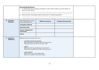 12
Processing Questions:
1. In what ways does making a promise to save water make you more aware of
how you use water?
______________________________________________________________________________
______________________________________________________________________________
2. How can you encourage others to join you in conserving water?
______________________________________________________________________________
______________________________________________________________________________
B. Teacher’s
Remarks
Note observations on any
of the following areas:
Effective Practices Problems Encountered
strategies explored
materials used
learner engagement/
interaction
Others
C. Teacher’s
Reflection
Reflection guide or prompt can be on:
▪ principles behind the teaching
What principles and beliefs informed my lesson?
Why did I teach the lesson the way I did?
▪ pupils
What roles did my pupils play in my lesson?
What did my pupils learn? How did they learn?
▪ ways forward
What could I have done differently?
What can I explore in the next lesson?
 