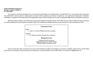 Lesson Exemplar for Science 4
Quarter 4: Lesson 2 (Week 2)
S.Y. 2024-2025
This material is intended exclusively for the use of teachers participating in the implementation of the MATATAG K to 10 Curriculum during the School
Year 2024-2025. It aims to assist in delivering the curriculum content, standards, and lesson competencies. Any unauthorized reproduction, distribution,
modification, or utilization of this material beyond the designated scope is strictly prohibited and may result in appropriate legal actions and disciplinary measures.
Borrowed content included in this material are owned by their respective copyright holders. Every effort has been made to locate and obtain permission
to use these materials from their respective copyright owners. The publisher and development team do not represent nor claim ownership over them.
Every care has been taken to ensure the accuracy of the information provided in this material. For inquiries or feedback, please write or call the Office
of the Director of the Bureau of Learning Resources via telephone numbers (02) 8634-1072 and 8631-6922 or by email at blr.od@deped.gov.ph.
Development Team
Writer:
• Jason L. De Vera (Philippine Normal University)
Validator:
• Dr. Randel D. Estacio (Quezon City University)
Management Team
Philippine Normal University
Research Institute for Teacher Quality
SiMERR National Research Centre
 