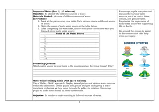 4
Sources of Water (Part 1) (10 minutes)
Objective: To identify the different sources of water.
Materials Needed: pictures of different sources of water
Instructions:
1. Look at the pictures on your table. Each picture shows a different source
of water.
2. Write the name of each water source in the table below.
3. After completing the worksheet, discuss with your classmates what you
learned about each water source.
Name of the Water Source
1.
2.
3.
4.
5.
6.
7.
8.
9.
10.
Processing Question:
Which water source do you think is the most important for living things? Why?
________________________________________________________________________________
________________________________________________________________________________
________________________________________________________________________________
________________________________________________________________________________.
Water Source Sorting Game (Part 2) (10 minutes)
Use a "Gallery Walk" approach. Display several pictures of various water sources
within the classroom. Divide pupils into groups and give each group a set of
questions to discuss as they move through the gallery in rotation. Encourage
pupils to make notes based on their observations.
Objective: To reinforce understanding of different sources of water.
Encourage pupils to explore and
discuss the various water
sources, such as rivers, lakes,
oceans, and groundwater.
Emphasize the importance of
each water source for supporting
life on Earth.
Go around the groups to assist
in discussions and offer help
when necessary.
 