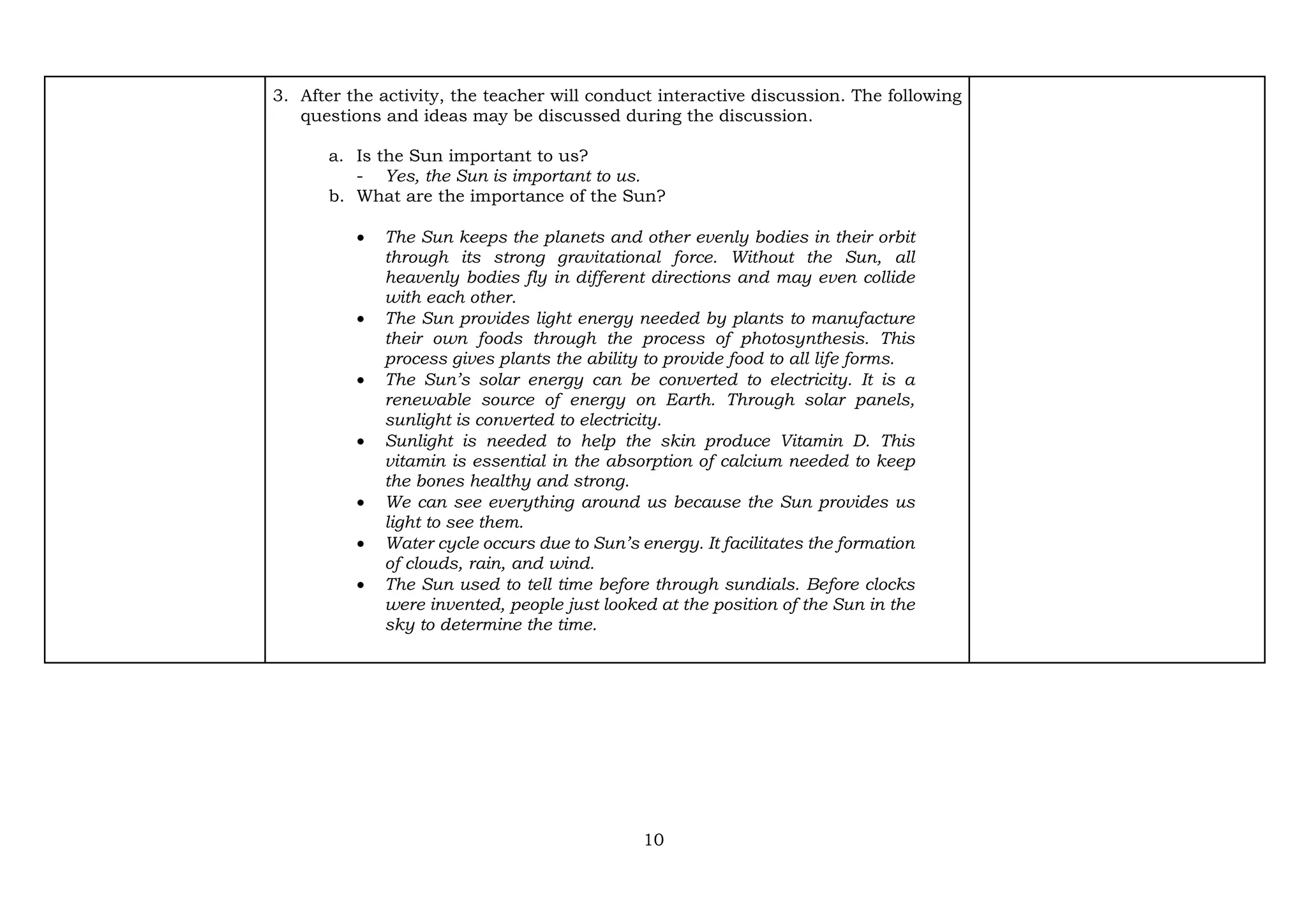 10
3. After the activity, the teacher will conduct interactive discussion. The following
questions and ideas may be discussed during the discussion.
a. Is the Sun important to us?
- Yes, the Sun is important to us.
b. What are the importance of the Sun?
• The Sun keeps the planets and other evenly bodies in their orbit
through its strong gravitational force. Without the Sun, all
heavenly bodies fly in different directions and may even collide
with each other.
• The Sun provides light energy needed by plants to manufacture
their own foods through the process of photosynthesis. This
process gives plants the ability to provide food to all life forms.
• The Sun’s solar energy can be converted to electricity. It is a
renewable source of energy on Earth. Through solar panels,
sunlight is converted to electricity.
• Sunlight is needed to help the skin produce Vitamin D. This
vitamin is essential in the absorption of calcium needed to keep
the bones healthy and strong.
• We can see everything around us because the Sun provides us
light to see them.
• Water cycle occurs due to Sun’s energy. It facilitates the formation
of clouds, rain, and wind.
• The Sun used to tell time before through sundials. Before clocks
were invented, people just looked at the position of the Sun in the
sky to determine the time.
 