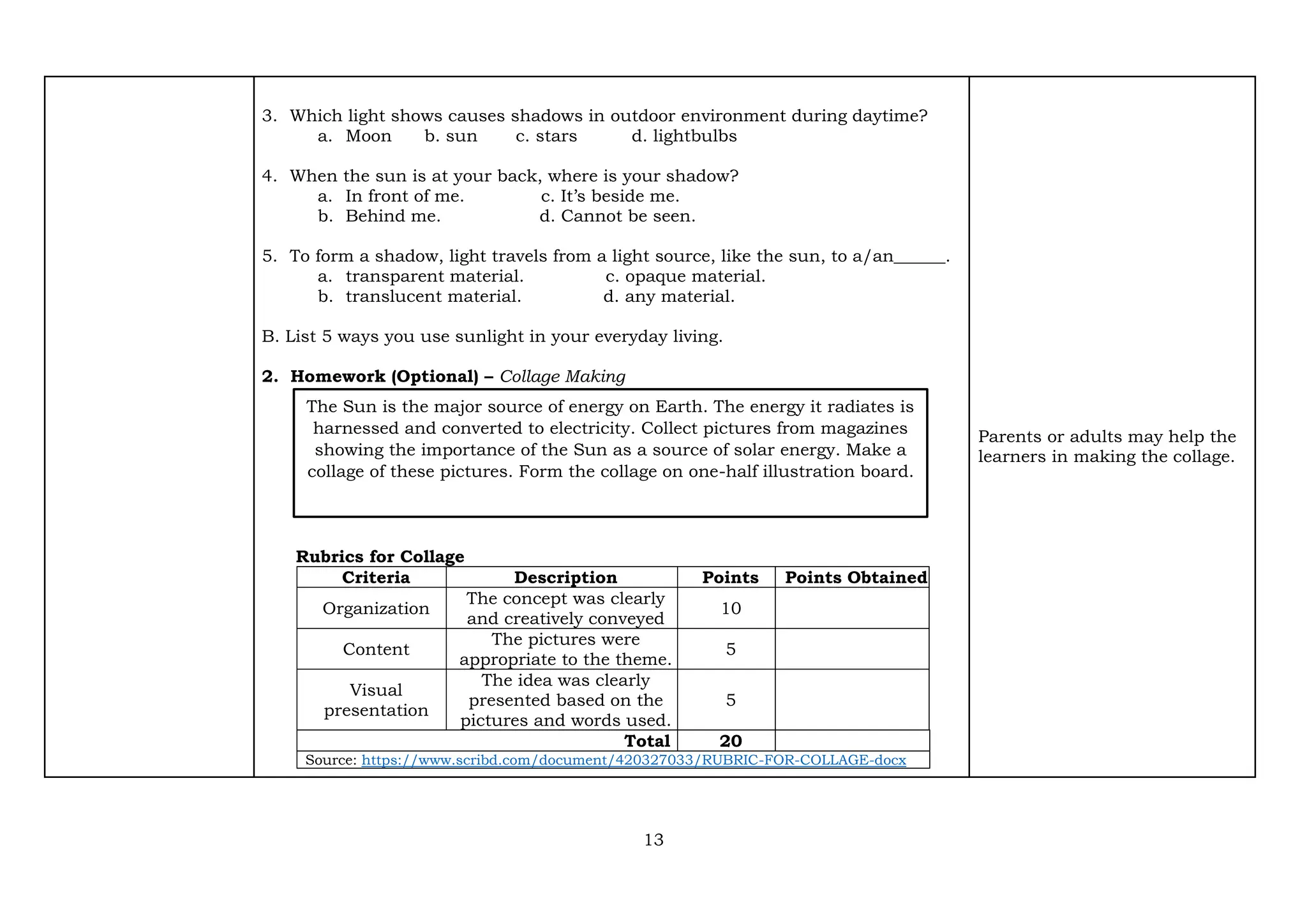 13
3. Which light shows causes shadows in outdoor environment during daytime?
a. Moon b. sun c. stars d. lightbulbs
4. When the sun is at your back, where is your shadow?
a. In front of me. c. It’s beside me.
b. Behind me. d. Cannot be seen.
5. To form a shadow, light travels from a light source, like the sun, to a/an______.
a. transparent material. c. opaque material.
b. translucent material. d. any material.
B. List 5 ways you use sunlight in your everyday living.
2. Homework (Optional) – Collage Making
Rubrics for Collage
Criteria Description Points Points Obtained
Organization
The concept was clearly
and creatively conveyed
10
Content
The pictures were
appropriate to the theme.
5
Visual
presentation
The idea was clearly
presented based on the
pictures and words used.
5
Total 20
Source: https://www.scribd.com/document/420327033/RUBRIC-FOR-COLLAGE-docx
Parents or adults may help the
learners in making the collage.
The Sun is the major source of energy on Earth. The energy it radiates is
harnessed and converted to electricity. Collect pictures from magazines
showing the importance of the Sun as a source of solar energy. Make a
collage of these pictures. Form the collage on one-half illustration board.
 