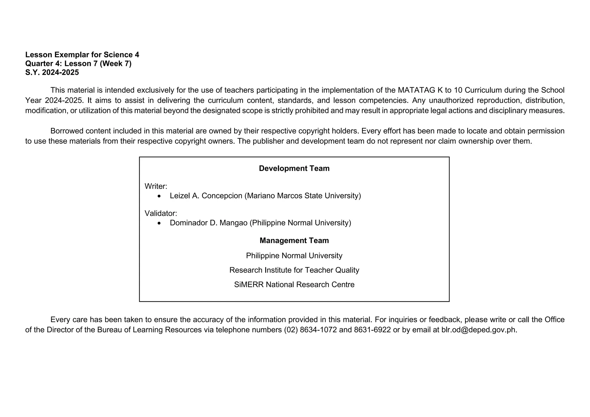 Lesson Exemplar for Science 4
Quarter 4: Lesson 7 (Week 7)
S.Y. 2024-2025
This material is intended exclusively for the use of teachers participating in the implementation of the MATATAG K to 10 Curriculum during the School
Year 2024-2025. It aims to assist in delivering the curriculum content, standards, and lesson competencies. Any unauthorized reproduction, distribution,
modification, or utilization of this material beyond the designated scope is strictly prohibited and may result in appropriate legal actions and disciplinary measures.
Borrowed content included in this material are owned by their respective copyright holders. Every effort has been made to locate and obtain permission
to use these materials from their respective copyright owners. The publisher and development team do not represent nor claim ownership over them.
Every care has been taken to ensure the accuracy of the information provided in this material. For inquiries or feedback, please write or call the Office
of the Director of the Bureau of Learning Resources via telephone numbers (02) 8634-1072 and 8631-6922 or by email at blr.od@deped.gov.ph.
Development Team
Writer:
• Leizel A. Concepcion (Mariano Marcos State University)
Validator:
• Dominador D. Mangao (Philippine Normal University)
Management Team
Philippine Normal University
Research Institute for Teacher Quality
SiMERR National Research Centre
 